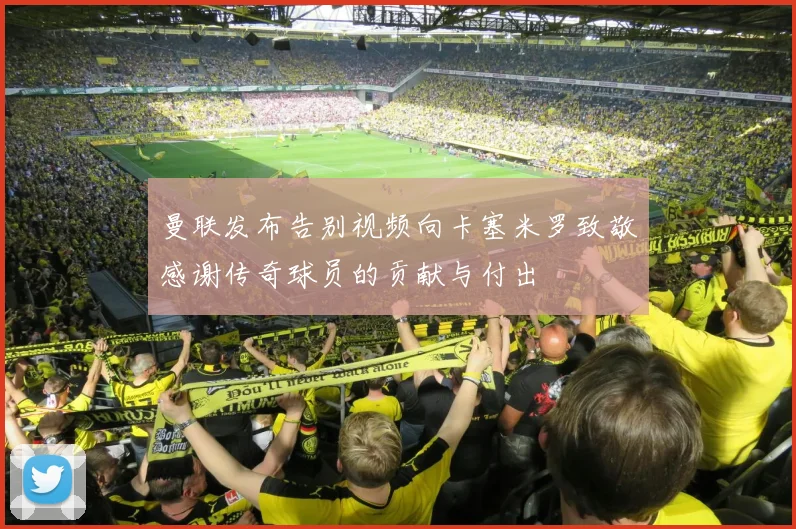 曼联发布告别视频向卡塞米罗致敬感谢传奇球员的贡献与付出