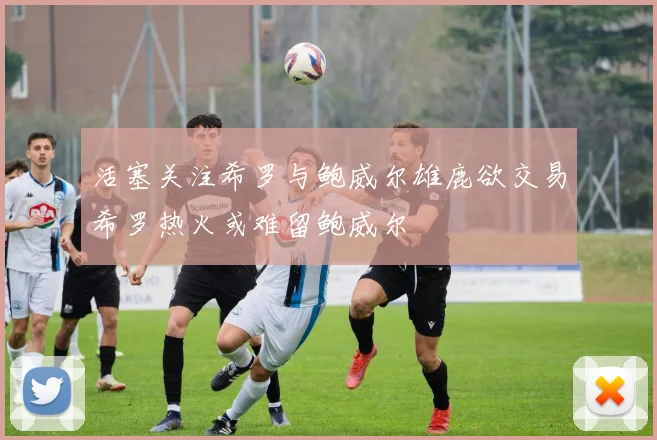 活塞关注希罗与鲍威尔雄鹿欲交易希罗热火或难留鲍威尔