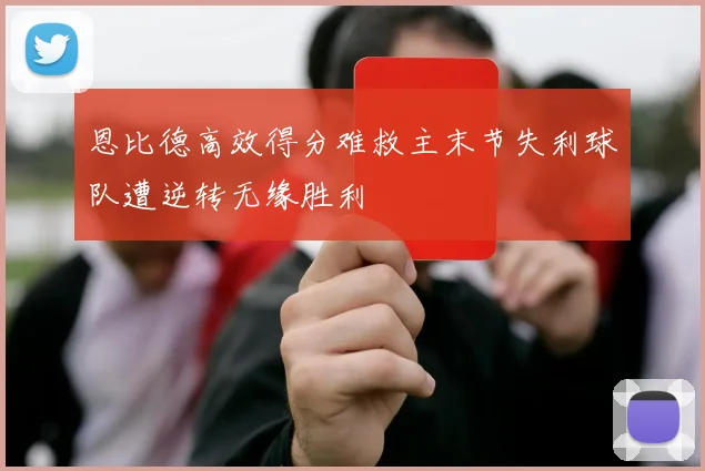 恩比德高效得分难救主末节失利球队遭逆转无缘胜利