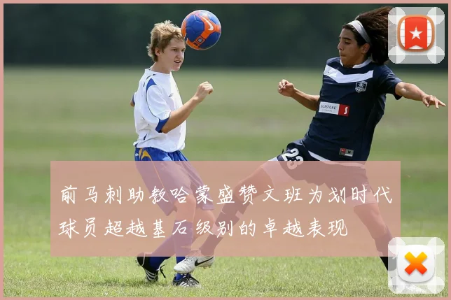 前马刺助教哈蒙盛赞文班为划时代球员超越基石级别的卓越表现