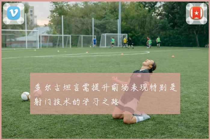 多尔古坦言需提升前场表现特别是射门技术的学习之路