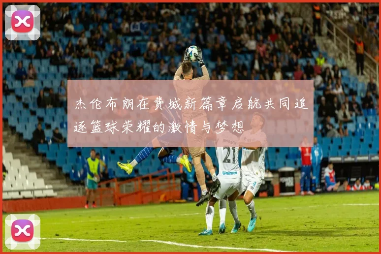 杰伦布朗在费城新篇章启航共同追逐篮球荣耀的激情与梦想