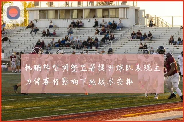 韩鹏阵型调整显著提升球队表现主力停赛将影响下轮战术安排