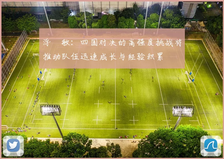 浮嶋敏：四国对决的高强度挑战将推动队伍迅速成长与经验积累