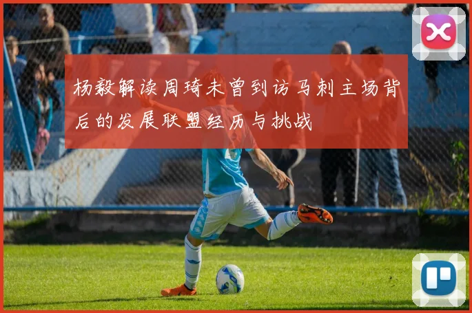 杨毅解读周琦未曾到访马刺主场背后的发展联盟经历与挑战