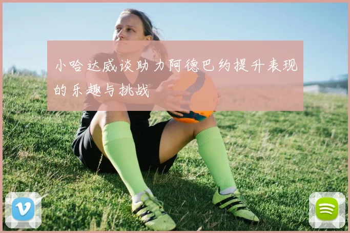 小哈达威谈助力阿德巴约提升表现的乐趣与挑战