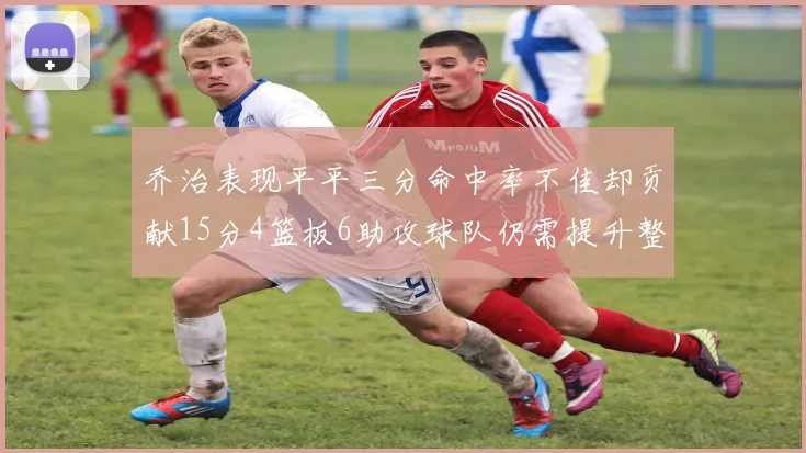 乔治表现平平三分命中率不佳却贡献15分4篮板6助攻球队仍需提升整体状态