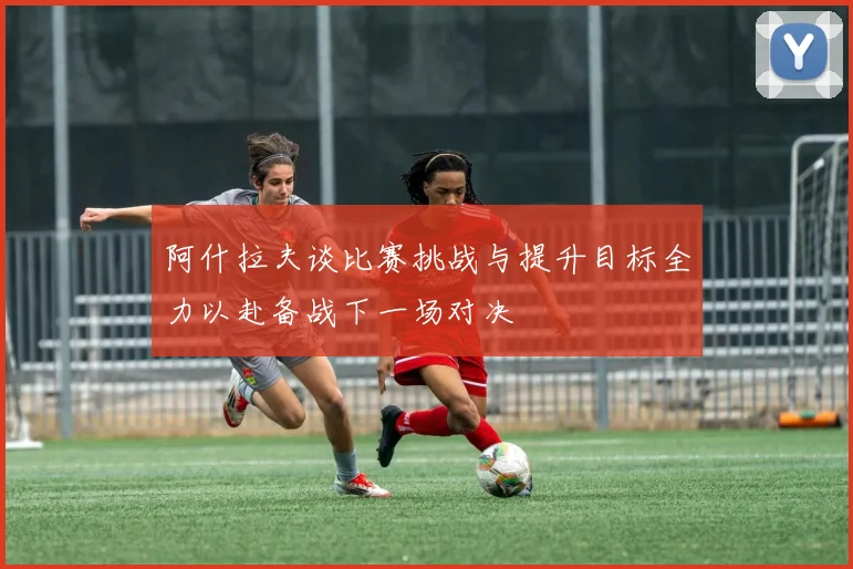 阿什拉夫谈比赛挑战与提升目标全力以赴备战下一场对决