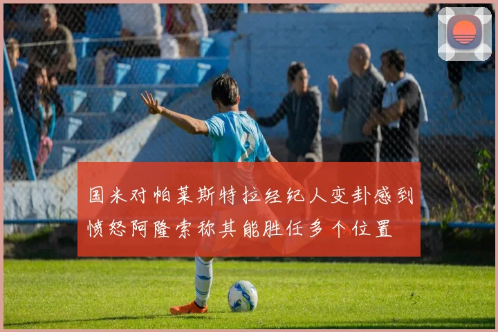 国米对帕莱斯特拉经纪人变卦感到愤怒阿隆索称其能胜任多个位置