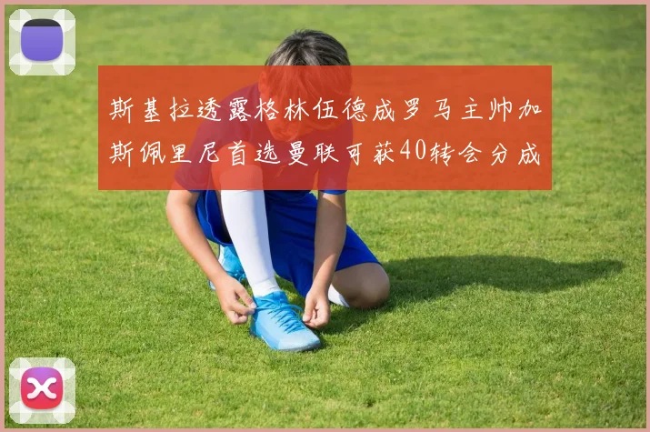 斯基拉透露格林伍德成罗马主帅加斯佩里尼首选曼联可获40转会分成