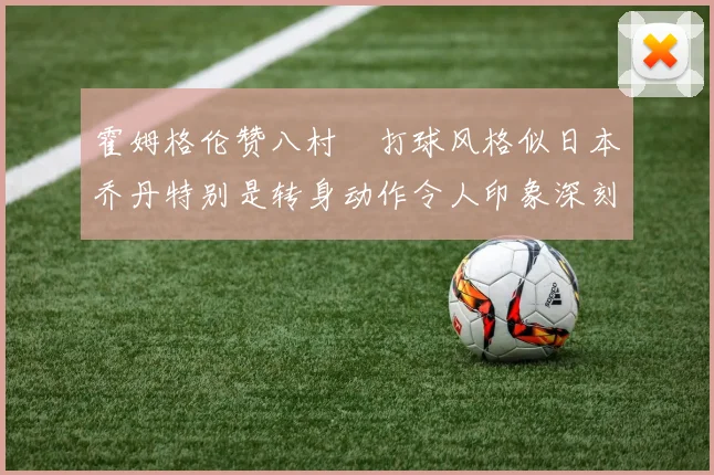 霍姆格伦赞八村塁打球风格似日本乔丹特别是转身动作令人印象深刻