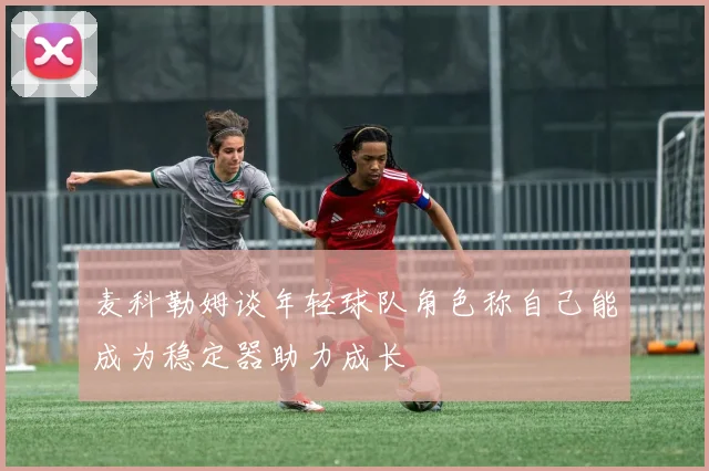 麦科勒姆谈年轻球队角色称自己能成为稳定器助力成长