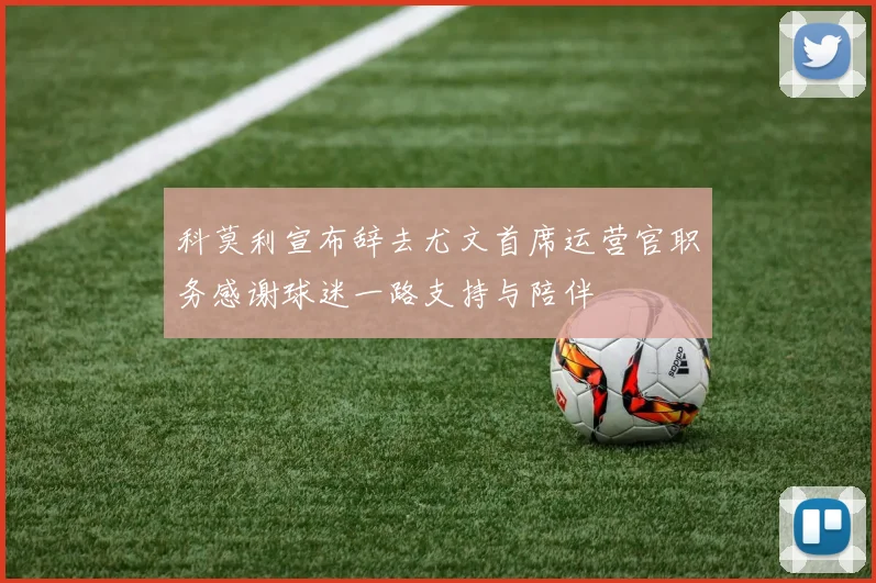 科莫利宣布辞去尤文首席运营官职务感谢球迷一路支持与陪伴