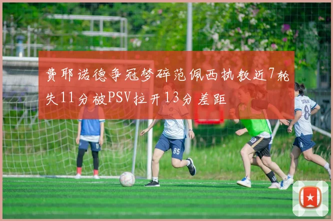 费耶诺德争冠梦碎范佩西执教近7轮失11分被PSV拉开13分差距