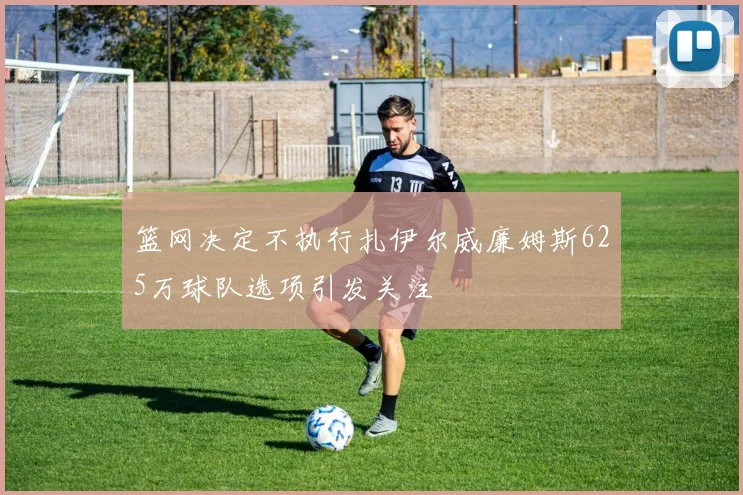 篮网决定不执行扎伊尔威廉姆斯625万球队选项引发关注