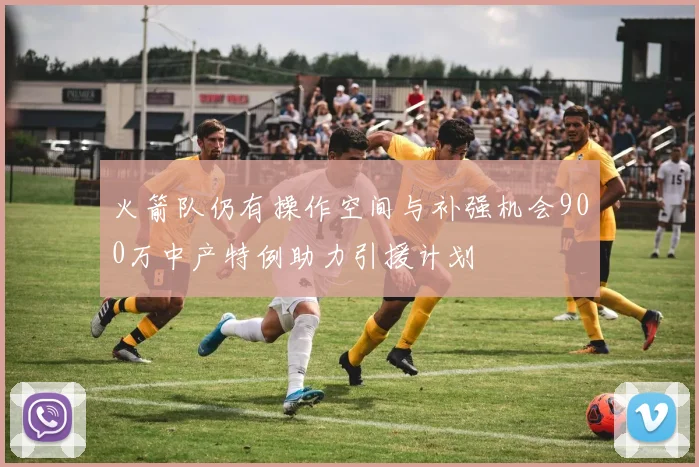 火箭队仍有操作空间与补强机会900万中产特例助力引援计划