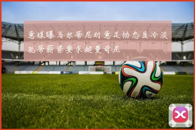 意媒曝马尔蒂尼对意足协态度冷淡孔蒂薪资要求超曼奇尼