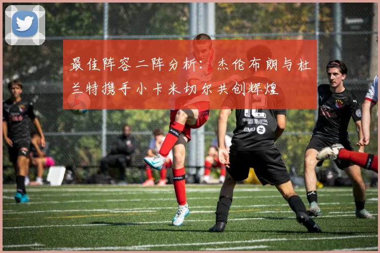 最佳阵容二阵分析：杰伦布朗与杜兰特携手小卡米切尔共创辉煌