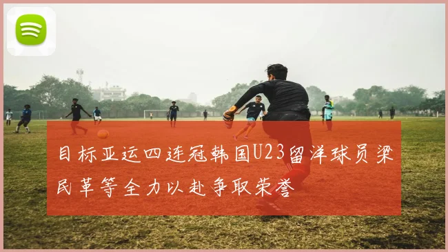 目标亚运四连冠韩国U23留洋球员梁民革等全力以赴争取荣誉