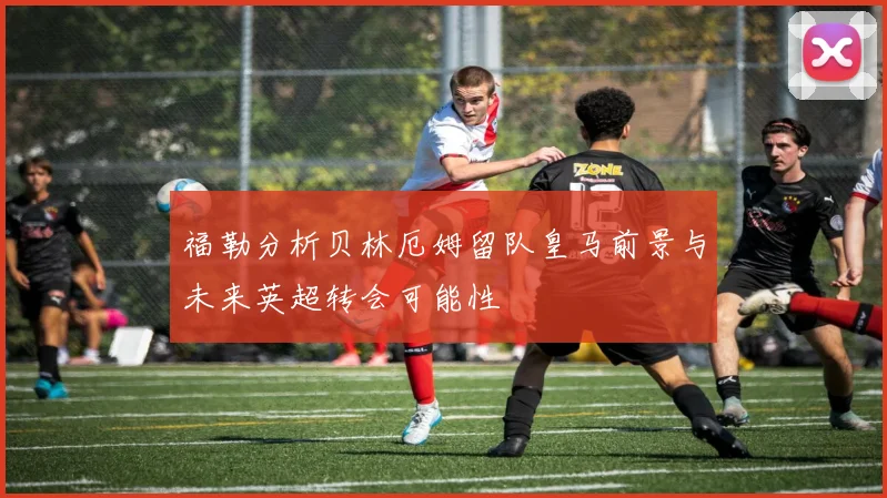 福勒分析贝林厄姆留队皇马前景与未来英超转会可能性