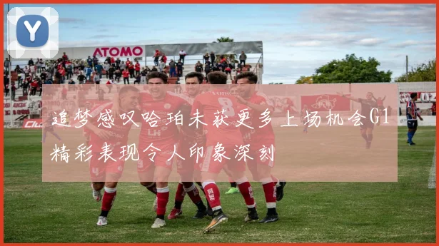 追梦感叹哈珀未获更多上场机会G1精彩表现令人印象深刻